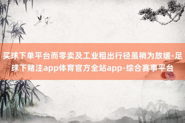 买球下单平台而零卖及工业租出行径虽稍为放缓-足球下赌注app体育官方全站app-综合赛事平台