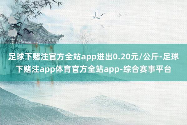 足球下赌注官方全站app进出0.20元/公斤-足球下赌注app体育官方全站app-综合赛事平台