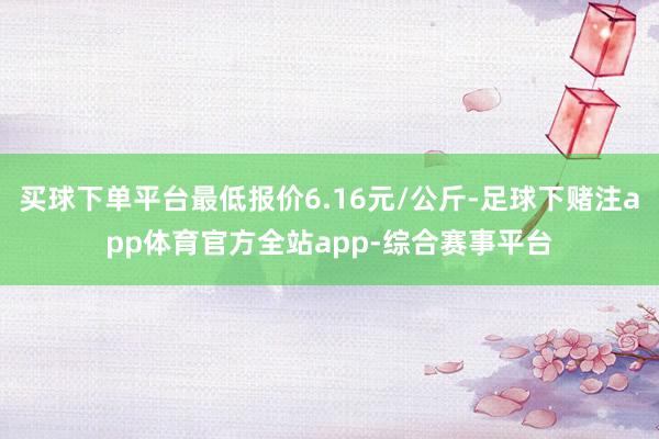 买球下单平台最低报价6.16元/公斤-足球下赌注app体育官方全站app-综合赛事平台