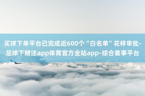 买球下单平台已完成近600个“白名单”花样审批-足球下赌注app体育官方全站app-综合赛事平台