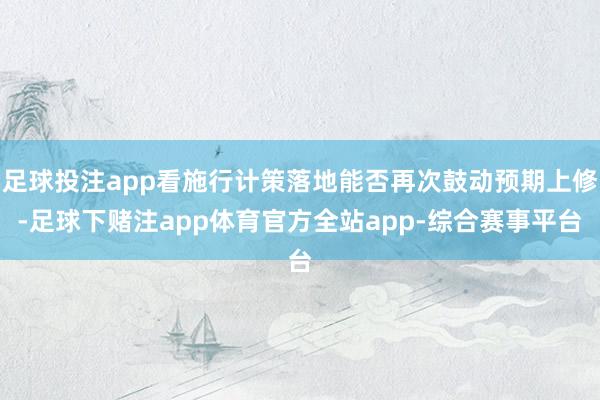 足球投注app看施行计策落地能否再次鼓动预期上修-足球下赌注app体育官方全站app-综合赛事平台