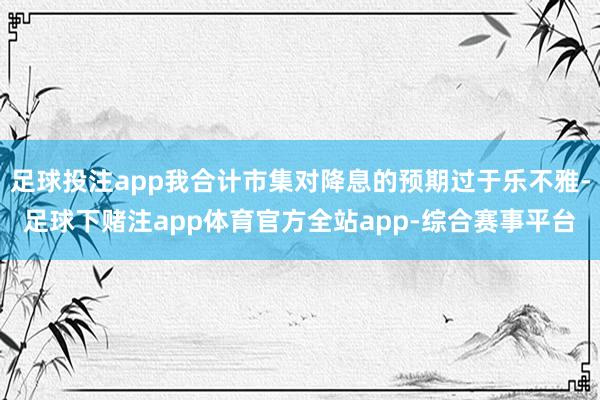 足球投注app我合计市集对降息的预期过于乐不雅-足球下赌注app体育官方全站app-综合赛事平台