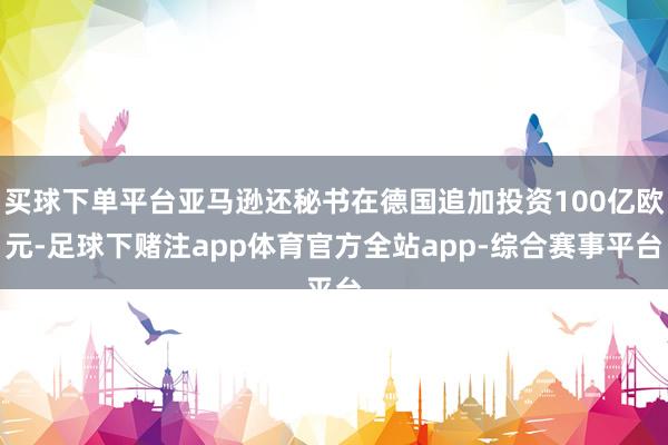 买球下单平台亚马逊还秘书在德国追加投资100亿欧元-足球下赌注app体育官方全站app-综合赛事平台