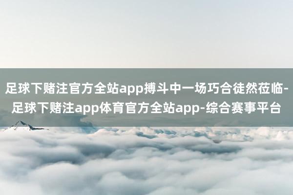 足球下赌注官方全站app搏斗中一场巧合徒然莅临-足球下赌注app体育官方全站app-综合赛事平台