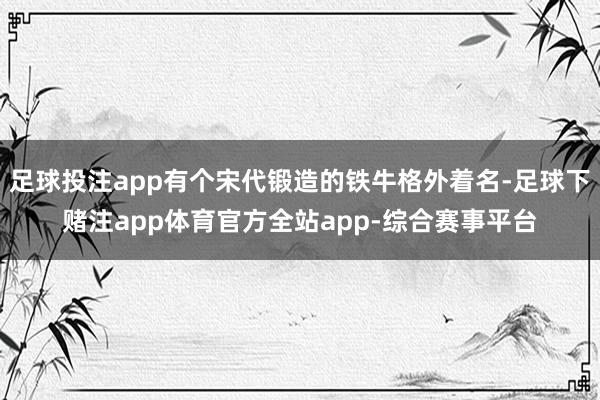 足球投注app有个宋代锻造的铁牛格外着名-足球下赌注app体育官方全站app-综合赛事平台