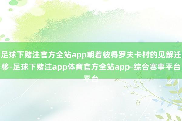 足球下赌注官方全站app朝着彼得罗夫卡村的见解迁移-足球下赌注app体育官方全站app-综合赛事平台