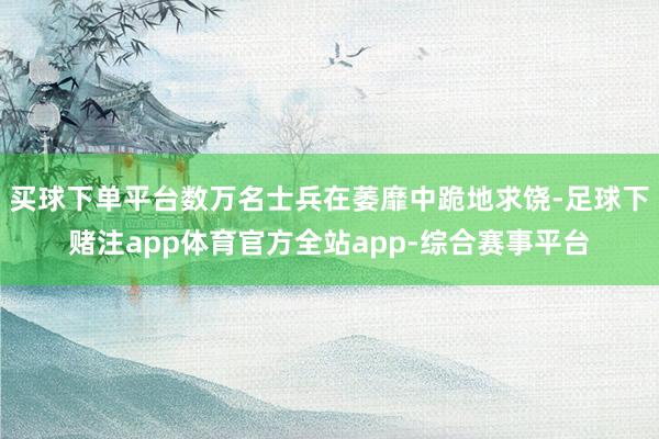 买球下单平台数万名士兵在萎靡中跪地求饶-足球下赌注app体育官方全站app-综合赛事平台