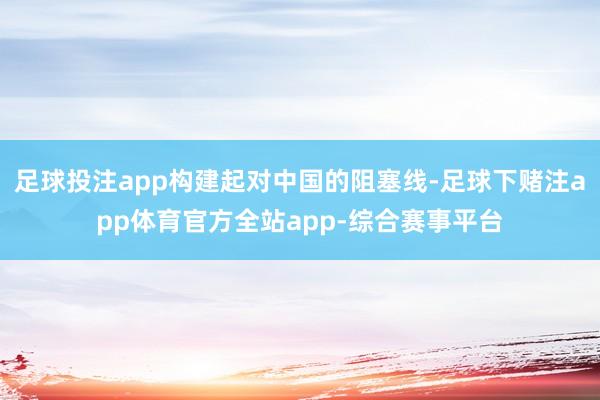 足球投注app构建起对中国的阻塞线-足球下赌注app体育官方全站app-综合赛事平台