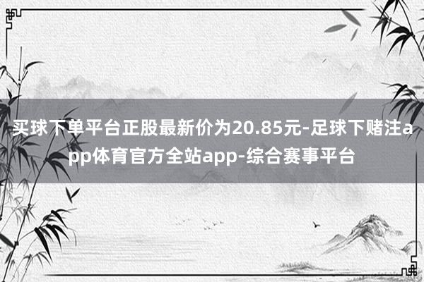 买球下单平台正股最新价为20.85元-足球下赌注app体育官方全站app-综合赛事平台