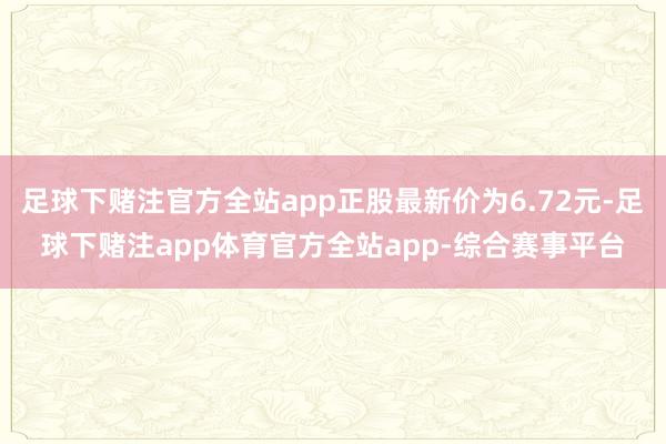 足球下赌注官方全站app正股最新价为6.72元-足球下赌注app体育官方全站app-综合赛事平台