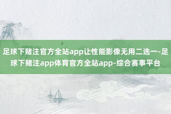 足球下赌注官方全站app让性能影像无用二选一-足球下赌注app体育官方全站app-综合赛事平台