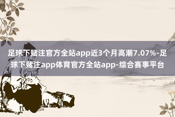 足球下赌注官方全站app近3个月高潮7.07%-足球下赌注app体育官方全站app-综合赛事平台