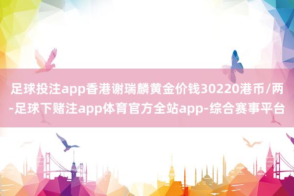 足球投注app香港谢瑞麟黄金价钱30220港币/两-足球下赌注app体育官方全站app-综合赛事平台