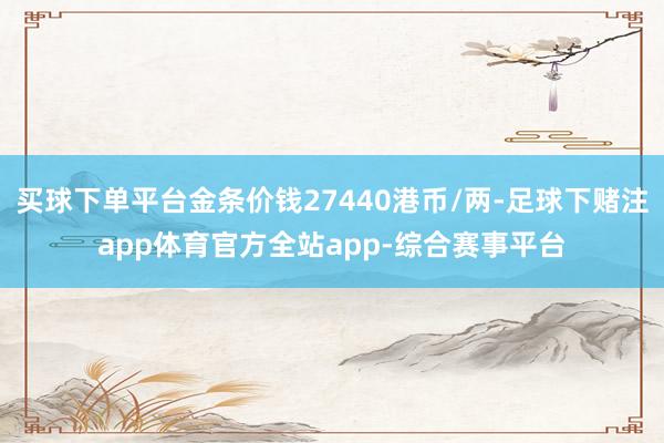 买球下单平台金条价钱27440港币/两-足球下赌注app体育官方全站app-综合赛事平台