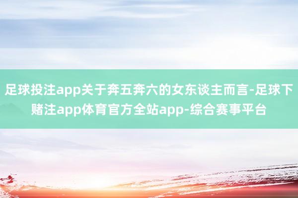 足球投注app关于奔五奔六的女东谈主而言-足球下赌注app体育官方全站app-综合赛事平台