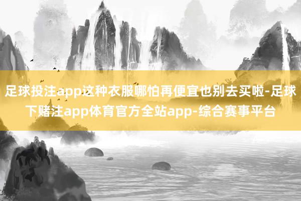 足球投注app这种衣服哪怕再便宜也别去买啦-足球下赌注app体育官方全站app-综合赛事平台