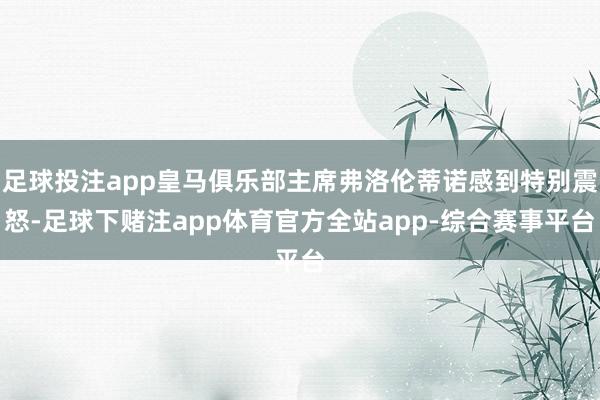 足球投注app皇马俱乐部主席弗洛伦蒂诺感到特别震怒-足球下赌注app体育官方全站app-综合赛事平台