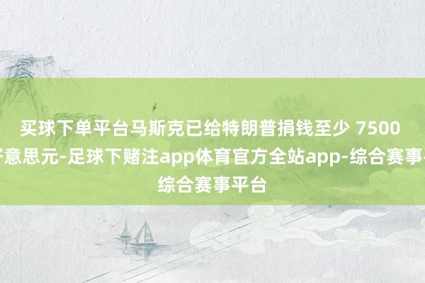 买球下单平台马斯克已给特朗普捐钱至少 7500 万好意思元-足球下赌注app体育官方全站app-综合赛事平台