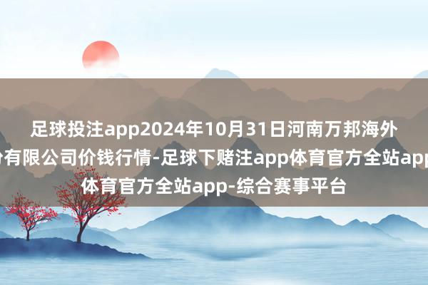 足球投注app2024年10月31日河南万邦海外农家具物流股份有限公司价钱行情-足球下赌注app体育官方全站app-综合赛事平台