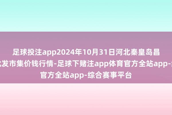 足球投注app2024年10月31日河北秦皇岛昌黎农副家具批发市集价钱行情-足球下赌注app体育官方全站app-综合赛事平台