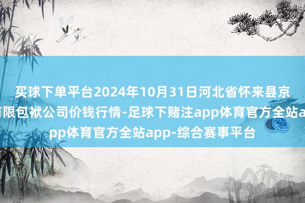 买球下单平台2024年10月31日河北省怀来县京西果菜批发市集有限包袱公司价钱行情-足球下赌注app体育官方全站app-综合赛事平台