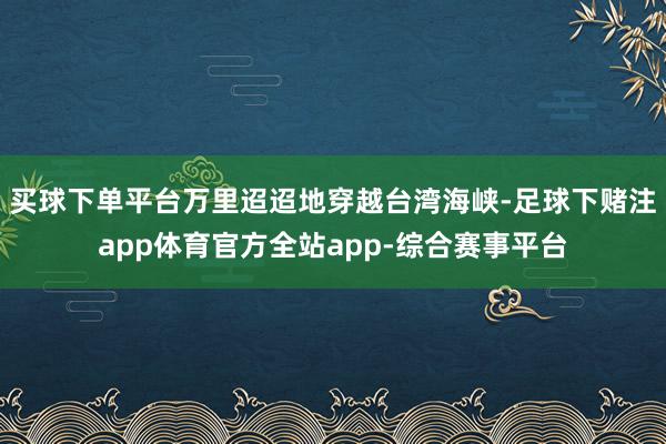 买球下单平台万里迢迢地穿越台湾海峡-足球下赌注app体育官方全站app-综合赛事平台