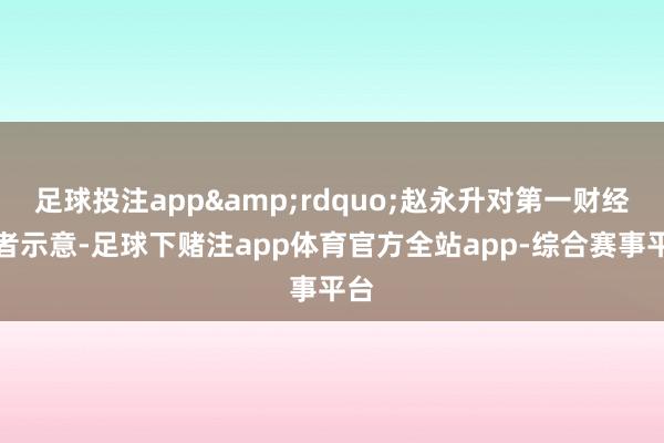 足球投注app&rdquo;赵永升对第一财经记者示意-足球下赌注app体育官方全站app-综合赛事平台