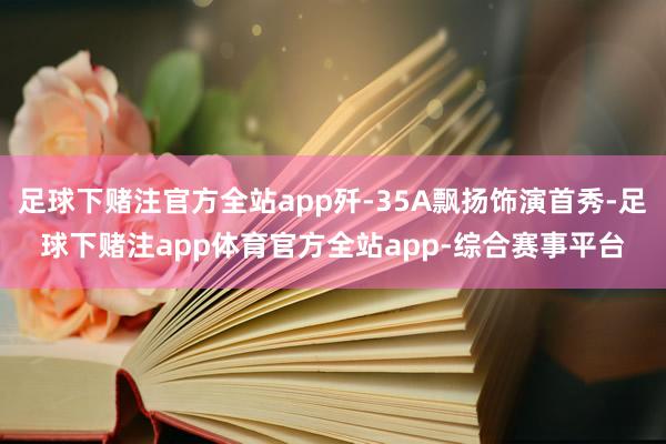 足球下赌注官方全站app歼-35A飘扬饰演首秀-足球下赌注app体育官方全站app-综合赛事平台