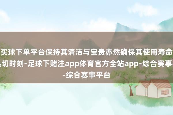 买球下单平台保持其清洁与宝贵亦然确保其使用寿命的热切时刻-足球下赌注app体育官方全站app-综合赛事平台