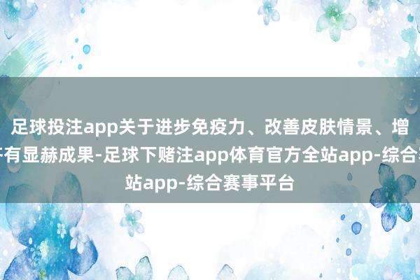 足球投注app关于进步免疫力、改善皮肤情景、增强膂力齐有显赫成果-足球下赌注app体育官方全站app-综合赛事平台