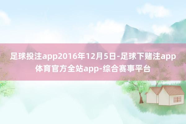 足球投注app2016年12月5日-足球下赌注app体育官方全站app-综合赛事平台