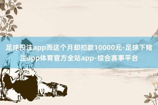 足球投注app而这个月却扣款10000元-足球下赌注app体育官方全站app-综合赛事平台