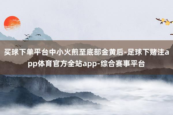 买球下单平台中小火煎至底部金黄后-足球下赌注app体育官方全站app-综合赛事平台