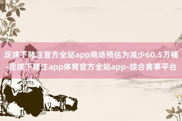 足球下赌注官方全站app商场预估为减少60.5万桶-足球下赌注app体育官方全站app-综合赛事平台