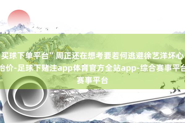 买球下单平台”周正还在想考要若何逃避徐艺洋坏心抬价-足球下赌注app体育官方全站app-综合赛事平台