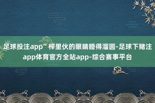 足球投注app”梓里伙的眼睛瞪得溜圆-足球下赌注app体育官方全站app-综合赛事平台