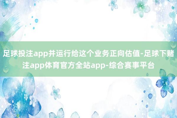 足球投注app并运行给这个业务正向估值-足球下赌注app体育官方全站app-综合赛事平台