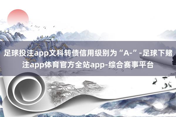 足球投注app文科转债信用级别为“A-”-足球下赌注app体育官方全站app-综合赛事平台