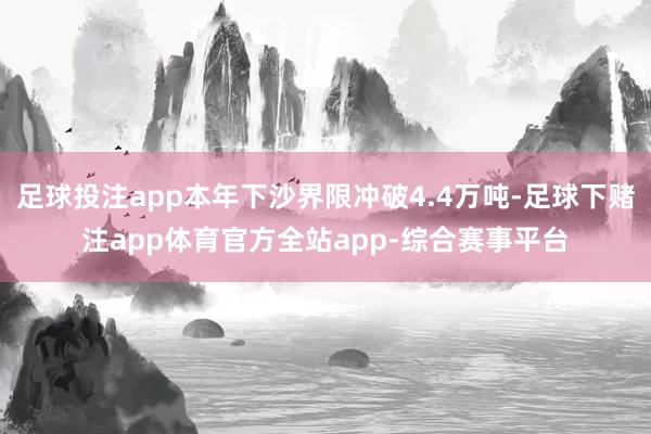 足球投注app本年下沙界限冲破4.4万吨-足球下赌注app体育官方全站app-综合赛事平台