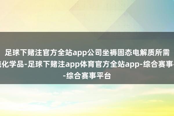 足球下赌注官方全站app公司坐褥固态电解质所需高纯化学品-足球下赌注app体育官方全站app-综合赛事平台