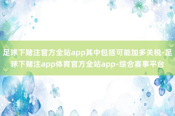 足球下赌注官方全站app其中包括可能加多关税-足球下赌注app体育官方全站app-综合赛事平台