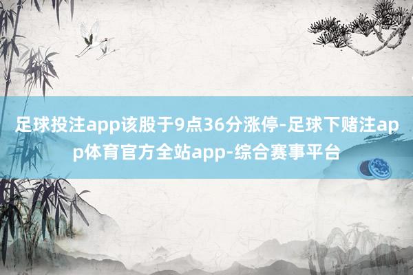 足球投注app该股于9点36分涨停-足球下赌注app体育官方全站app-综合赛事平台