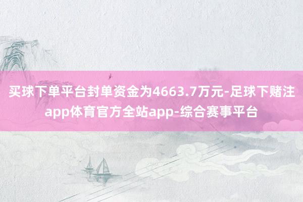 买球下单平台封单资金为4663.7万元-足球下赌注app体育官方全站app-综合赛事平台