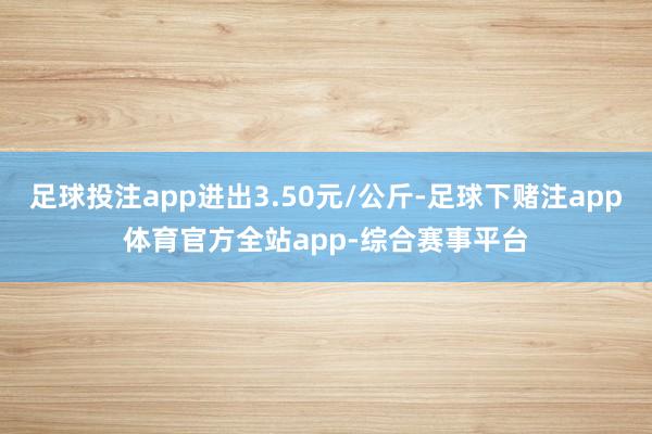 足球投注app进出3.50元/公斤-足球下赌注app体育官方全站app-综合赛事平台