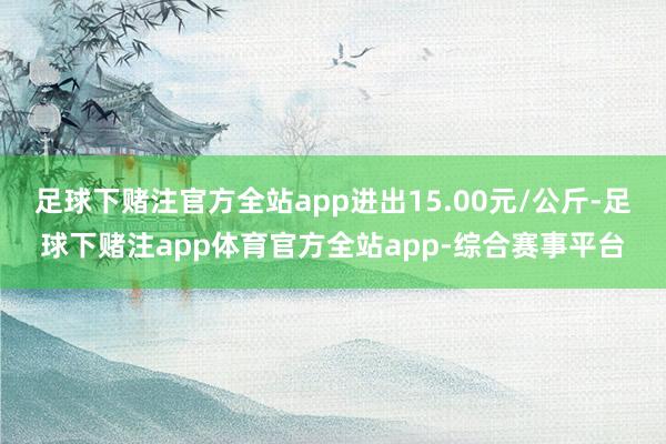 足球下赌注官方全站app进出15.00元/公斤-足球下赌注app体育官方全站app-综合赛事平台