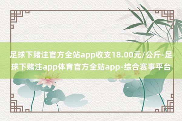 足球下赌注官方全站app收支18.00元/公斤-足球下赌注app体育官方全站app-综合赛事平台