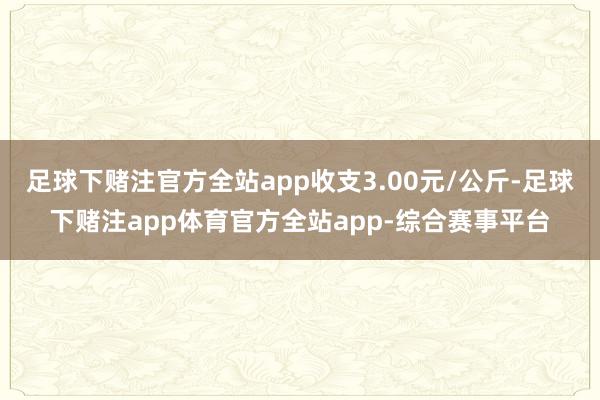 足球下赌注官方全站app收支3.00元/公斤-足球下赌注app体育官方全站app-综合赛事平台