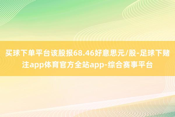 买球下单平台该股报68.46好意思元/股-足球下赌注app体育官方全站app-综合赛事平台