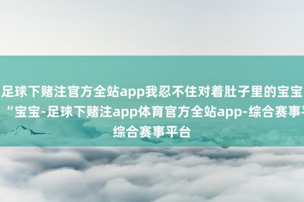 足球下赌注官方全站app我忍不住对着肚子里的宝宝说：“宝宝-足球下赌注app体育官方全站app-综合赛事平台