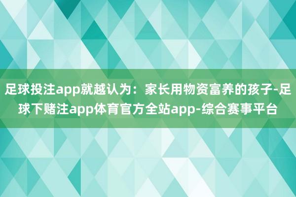 足球投注app就越认为：家长用物资富养的孩子-足球下赌注app体育官方全站app-综合赛事平台